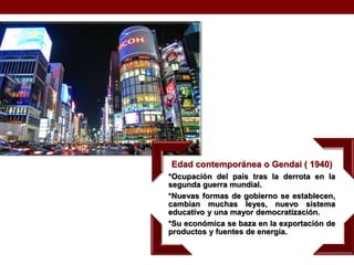 Edad contemporánea o Gendai ( 1940)
*Ocupación del país tras la derrota en la
segunda guerra mundial.
*Nuevas formas de gobierno se establecen,
cambian muchas leyes, nuevo sistema
educativo y una mayor democratización.
*Su económica se baza en la exportación de
productos y fuentes de energía.
 