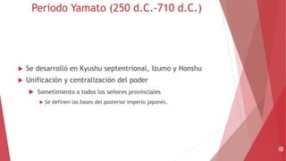 Periodo Yamato (250 d.C.-710 d.C.)
 Se desarrolló en Kyushu septentrional, Izumo y Honshu
 Unificación y centralización del poder
 Sometimiento a todos los señores provinciales
 Se definen las bases del posterior imperio japonés.
倭
 
