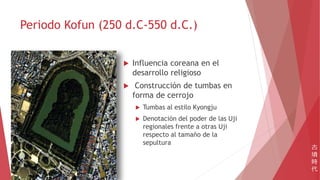 Periodo Kofun (250 d.C-550 d.C.)
 Influencia coreana en el
desarrollo religioso
 Construcción de tumbas en
forma de cerrojo
 Tumbas al estilo Kyongju
 Denotación del poder de las Uji
regionales frente a otras Uji
respecto al tamaño de la
sepultura
古
墳
時
代
 