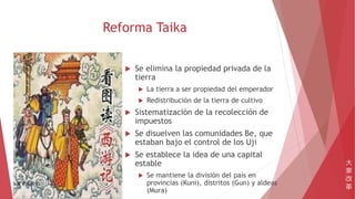 Reforma Taika
 Se elimina la propiedad privada de la
tierra
 La tierra a ser propiedad del emperador
 Redistribución de la tierra de cultivo
 Sistematización de la recolección de
impuestos
 Se disuelven las comunidades Be, que
estaban bajo el control de los Uji
 Se establece la idea de una capital
estable
 Se mantiene la división del país en
provincias (Kuni), distritos (Gun) y aldeas
(Mura)
大
家
改
革
 