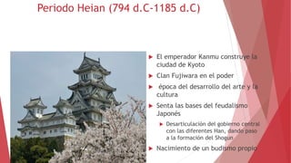Periodo Heian (794 d.C-1185 d.C)
 El emperador Kanmu construye la
ciudad de Kyoto
 Clan Fujiwara en el poder
 época del desarrollo del arte y la
cultura
 Senta las bases del feudalismo
Japonés
 Desarticulación del gobierno central
con las diferentes Han, dando paso
a la formación del Shogun
 Nacimiento de un budismo propio
 