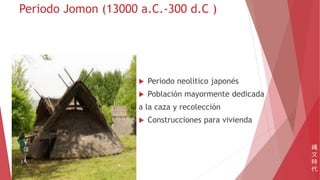 Periodo Jomon (13000 a.C.-300 d.C )
 Periodo neolítico japonés
 Población mayormente dedicada
a la caza y recolección
 Construcciones para vivienda
縄
文
時
代
 