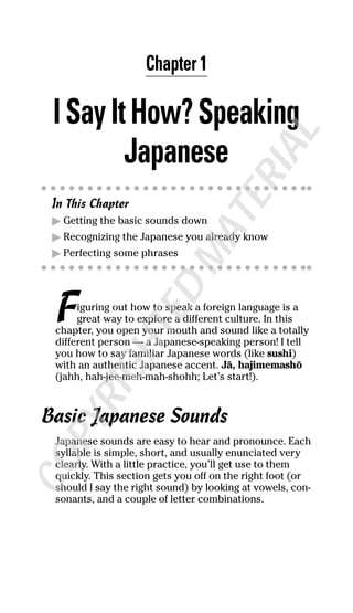 Chapter 1
ISayItHow?Speaking
Japanese
In This Chapter
ᮣ Getting the basic sounds down
ᮣ Recognizing the Japanese you already know
ᮣ Perfecting some phrases
Figuring out how to speak a foreign language is a
great way to explore a different culture. In this
chapter, you open your mouth and sound like a totally
different person — a Japanese-speaking person! I tell
you how to say familiar Japanese words (like sushi)
with an authentic Japanese accent. J≈, hajimemash∂
(jahh, hah-jee-meh-mah-shohh; Let’s start!).
Basic Japanese Sounds
Japanese sounds are easy to hear and pronounce. Each
syllable is simple, short, and usually enunciated very
clearly. With a little practice, you’ll get use to them
quickly. This section gets you off on the right foot (or
should I say the right sound) by looking at vowels, con-
sonants, and a couple of letter combinations.
COPYRIGHTED
MATERIAL
 