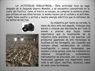 LA ACTIVIDAD INDUSTRIAL.- Esta actividad tuvo su auge después de la Segunda Guerra Mundial, y se encuentra concentrada en la costa del Pacífico. Como el hierro es escaso, se compran la materia prima, que utilizan en sus altos hornos, lo mismo hacen con el carbón y el petróleo, Japón tiene azufre y piritas y mucha energía eléctrica que la obtienen de los saltos de los ríos. Su industria por tanto es variada, la mano de obra esta mal pagada, trabajan muy barato y colocan sus mercancías por todo el mundo a precios muy bajos, tienen importancia que la localización de su industria este próxima a los puertos. Los productos japoneses de alta tecnología se localizan en las tecnopolis, son ciudades que incluyen áreas residenciales de calidad, investigación, y nuevas tecnologías, que venden a otros países como los transistores, cámaras fotográficas, ordenadores, instrumentos de precisión, etc. La artesanía tradicional japonesa era importante sobre todo la del nácar, marfiles, abanicos, ropas de seda como los kimonos. 