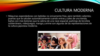 CULTURA MODERNA
• Máquinas expendedoras con bebidas no únicamente frías, pero también calientes,
puertas que te saludan automáticamente cuando entras y sales de una tienda,
baños con más botones que la cabina de una nave espacial, parkings de bicicleta
subterráneos, videojuegos, manga y anime son algunas de las representaciones de
la cultura japonesa moderna.
 