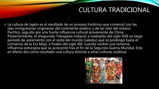 CULTURA TRADICIONAL
• La cultura de Japón es el resultado de un proceso histórico que comenzó con las
olas inmigratorias originarias del continente asiático y de las islas del océano
Pacífico, seguido por una fuerte influencia cultural proveniente de China.
Posteriormente, el shogunato Tokugawa instauró a mediados del siglo XVII un largo
periodo de aislamiento con el resto del mundo (sakoku) que se prolongó hasta el
comienzo de la Era Meiji, a finales del siglo XIX, cuando recibió una inmensa
influencia extranjera que se acrecentó tras el fin de la Segunda Guerra Mundial. Esto
en efecto dio como resultado una cultura distinta a otras culturas asiáticas.
 