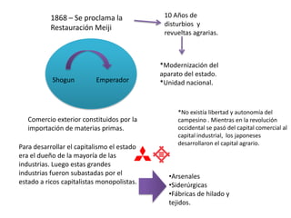 1868 – Se proclama la             10 Años de
                                             disturbios y
           Restauración Meiji
                                             revueltas agrarias.



                                            *Modernización del
                                            aparato del estado.
           Shogun         Emperador         *Unidad nacional.



                                                 *No existía libertad y autonomía del
   Comercio exterior constituidos por la         campesino . Mientras en la revolución
   importación de materias primas.               occidental se pasó del capital comercial al
                                                 capital industrial, los japoneses
                                                 desarrollaron el capital agrario.
Para desarrollar el capitalismo el estado
era el dueño de la mayoría de las
industrias. Luego estas grandes
industrias fueron subastadas por el           •Arsenales
estado a ricos capitalistas monopolistas.     •Siderúrgicas
                                              •Fábricas de hilado y
                                              tejidos.
 