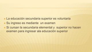  La educación secundaria superior es voluntaria
 Su ingreso es mediante un examen
 Si cursan la secundaria elemental y superior no hacen
examen para ingresar ala educación superior
 