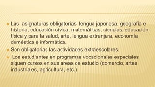  Las asignaturas obligatorias: lengua japonesa, geografía e
historia, educación cívica, matemáticas, ciencias, educación
física y para la salud, arte, lengua extranjera, economía
doméstica e informática.
 Son obligatorias las actividades extraescolares.
 Los estudiantes en programas vocacionales especiales
siguen cursos en sus áreas de estudio (comercio, artes
industriales, agricultura, etc.)
 