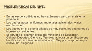 PROBLEMATICAS DEL NIVEL
 En las escuela públicas no hay exámenes, pero en el sistema
privado si.
 Los padres pagan uniformes, materiales adicionales, viajes
escolares, etc.
 Los gastos en el sistema privado es muy costo, los exámenes de
ingreso son exigentes.
 Si aprueba el examen oficial del Ministerio de Educación,
Cultura, Deportes, Ciencia y Tecnología, logra un certificado que
lo califica en el mismo nivel educativo. Muy pocos aprueban por
el nivel de exigencia
 