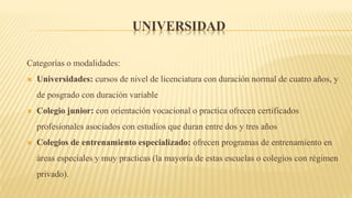 UNIVERSIDAD
Categorías o modalidades:
 Universidades: cursos de nivel de licenciatura con duración normal de cuatro años, y
de posgrado con duración variable
 Colegio junior: con orientación vocacional o practica ofrecen certificados
profesionales asociados con estudios que duran entre dos y tres años
 Colegios de entrenamiento especializado: ofrecen programas de entrenamiento en
áreas especiales y muy practicas (la mayoría de estas escuelas o colegios con régimen
privado).
 