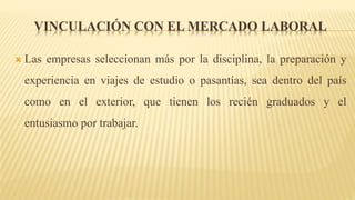 VINCULACIÓN CON EL MERCADO LABORAL
 Las empresas seleccionan más por la disciplina, la preparación y
experiencia en viajes de estudio o pasantías, sea dentro del país
como en el exterior, que tienen los recién graduados y el
entusiasmo por trabajar.
 