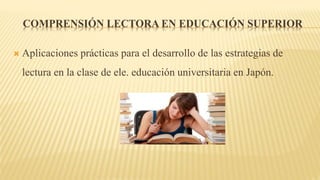 COMPRENSIÓN LECTORA EN EDUCACIÓN SUPERIOR
 Aplicaciones prácticas para el desarrollo de las estrategias de
lectura en la clase de ele. educación universitaria en Japón.
 