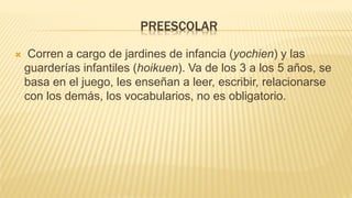 PREESCOLAR
 Corren a cargo de jardines de infancia (yochien) y las
guarderías infantiles (hoikuen). Va de los 3 a los 5 años, se
basa en el juego, les enseñan a leer, escribir, relacionarse
con los demás, los vocabularios, no es obligatorio.
 