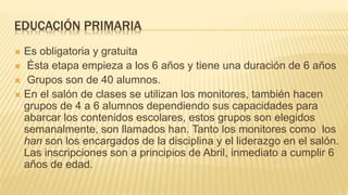 EDUCACIÓN PRIMARIA
 Es obligatoria y gratuita
 Ésta etapa empieza a los 6 años y tiene una duración de 6 años
 Grupos son de 40 alumnos.
 En el salón de clases se utilizan los monitores, también hacen
grupos de 4 a 6 alumnos dependiendo sus capacidades para
abarcar los contenidos escolares, estos grupos son elegidos
semanalmente, son llamados han. Tanto los monitores como los
han son los encargados de la disciplina y el liderazgo en el salón.
Las inscripciones son a principios de Abril, inmediato a cumplir 6
años de edad.
 