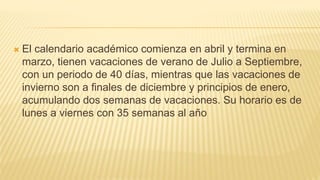  El calendario académico comienza en abril y termina en
marzo, tienen vacaciones de verano de Julio a Septiembre,
con un periodo de 40 días, mientras que las vacaciones de
invierno son a finales de diciembre y principios de enero,
acumulando dos semanas de vacaciones. Su horario es de
lunes a viernes con 35 semanas al año
 