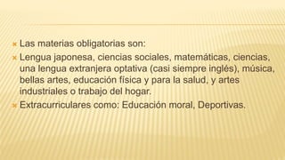  Las materias obligatorias son:
 Lengua japonesa, ciencias sociales, matemáticas, ciencias,
una lengua extranjera optativa (casi siempre inglés), música,
bellas artes, educación física y para la salud, y artes
industriales o trabajo del hogar.
 Extracurriculares como: Educación moral, Deportivas.
 