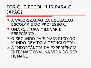 POR QUE ESCOLHI IR PARA O JAPÃO? A VALORIZAÇÃO DA EDUCAÇÃO ESCOLAR E DO PROFESSOR; UMA CULTURA MILENAR E ESPECÍFICA; O SEGUNDO PAÍS MAIS RICO DO MUNDO DEVIDO À TECNOLOGIA; A IMPORTÂNCIA DA EXPERIÊNCIA INTERNACIONAL NA VIDA DO SER HUMANO. 