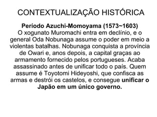 CONTEXTUALIZAÇÃO HISTÓRICA Período Azuchi-Momoyama (1573~1603) O xogunato Muromachi entra em declínio, e o general Oda Nobunaga assume o poder em meio a violentas batalhas. Nobunaga conquista a província de Owari e, anos depois, a capital graças ao armamento fornecido pelos portugueses. Acaba assassinado antes de unificar todo o país. Quem assume é Toyotomi Hideyoshi, que confisca as armas e destrói os castelos, e consegue  unificar o Japão em um único governo. 