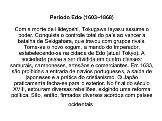 Período Edo (1603~1868) Com a morte de Hideyoshi, Tokugawa Ieyasu assume o poder. Conquista o controle total do país ao vencer a batalha de Sekigahara, que travou com grupos rivais. Torna-se o novo xogum, a mando do Imperador, estabelecendo-se na cidade de Edo (atual Tokyo). A sociedade passa a ser dividida em quatro classes: samurais, camponeses, artesãos e comerciantes. Em 1633, são proibidas a entrada de navios portugueses, a saída de japoneses e a prática do cristianismo. O Japão praticamente fecha-se para o exterior. No final do século XVIII, estouram diversas rebeliões, exigindo uma reforma política. São, então, firmados diversos acordos com países ocidentais   