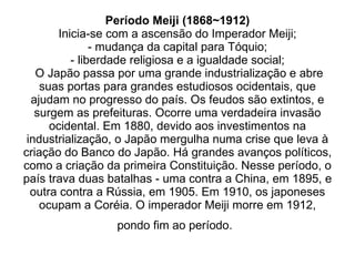 Período Meiji (1868~1912) Inicia-se com a ascensão do Imperador Meiji; - mudança da capital para Tóquio; - liberdade religiosa e a igualdade social;  O Japão passa por uma grande industrialização e abre suas portas para grandes estudiosos ocidentais, que ajudam no progresso do país. Os feudos são extintos, e surgem as prefeituras. Ocorre uma verdadeira invasão ocidental. Em 1880, devido aos investimentos na industrialização, o Japão mergulha numa crise que leva à criação do Banco do Japão. Há grandes avanços políticos, como a criação da primeira Constituição. Nesse período, o país trava duas batalhas - uma contra a China, em 1895, e outra contra a Rússia, em 1905. Em 1910, os japoneses ocupam a Coréia. O imperador Meiji morre em 1912, pondo fim ao período.   