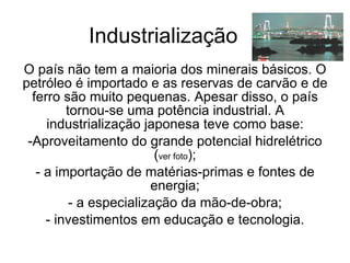 Industrialização O país não tem a maioria dos minerais básicos. O petróleo é importado e as reservas de carvão e de ferro são muito pequenas. Apesar disso, o país tornou-se uma potência industrial. A industrialização japonesa teve como base: Aproveitamento do grande potencial hidrelétrico ( ver foto ); a importação de matérias-primas e fontes de energia; a especialização da mão-de-obra; investimentos em educação e tecnologia. 