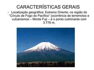 CARACTERÍSTICAS GERAIS Localização geográfica: Extremo Oriente; na região do “Círculo de Fogo do Pacífico” (ocorrência de terremotos e vulcanismos – Monte Fuji – é o ponto culminante com 3.776 m. 