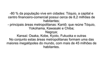 80 % da população vive em cidades: Tóquio, a capital e centro financeiro-comercial possui cerca de 8,2 milhões de habitantes; - principais áreas metropolitanas: Kantô: que reúne Tóquio, Yokohama, Kawasaki e Chiba; Nagoya; Kansai: Osaka, Kobe, Kyoto, Fukuoka e outras No conjunto estas áreas metropolitanas formam uma das maiores megalópoles do mundo, com mais de 45 milhões de habitantes. 