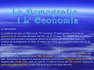 La Demografia i L' Economia La població del Japó el 2006 era de 127,4 milions. El Japó gaudeix d’una de les  esperances de vida  més elevades del món, de 81,25 anys. No obstant això, la població japonesa està envellint ràpidament, efecte de la disminució de les altes taxes de natalitat de la postguerra. El 2004, al voltant del 19,5% de la població tenia més de 65 anys d’edat.  La demografia L’economia del Japó es caracteritza per la cooperació del govern amb la  indústria , una ètica laboral forta, l’experiència en l' alta tecnologia  i un pressupost militar relativament baix. Actualment el Japó és la segona potència economia en  Producte interior brut , [35]  després dels  Estats Units , amb un total de 3,1 bilions d’euros de  PIB nominal . Segons la  paritat de poder adquisitiu , el seu PIB és el tercer més gran del món. 
