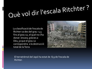 Què vol dir l'escala Ritchter ?      La classificació de l'escala de Richter va des del grau -1,5 fins al grau 12, el qual no s'ha donat  encara, gràcies a Déu, ja que el grau 12 correspondria  a la destrucció total de la TerraEl terratrèmol del Japó ha estat de  8,9 de l'escala de Richter.