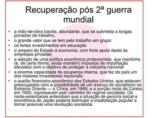 Recuperação pós 2ª guerra mundial a mão-de-obra barata, abundante, que se submetia a longas jornadas de trabalho; o grande valor que se tem pelo trabalho em grupo  os fortes investimentos em educação  o amparo do Estado à economia, com forte apoio deste às empresas privadas; a adoção de uma política econômica protecionista, que mantinha (e, de certa forma, ainda mantém) impostos de importação elevados com o objetivo de proteger a indústria nacional  a enorme capacidade de poupança interna, que fez do país um dos maiores investidores nacionais; o auxílio financeiro-econômico dos Estados Unidos, que estavam preocupados com a possibilidade de um avanço do socialismo no Extremo Oriente — a China, em 1949, e a porção norte da Coréia, em 1950, ingressaram pelo caminho do regime socialista. Os norte-americanos entendiam que a situação de penúria social e econômica do Japão poderia estimular a insatisfação popular e tornar possível uma revolução socialista. 