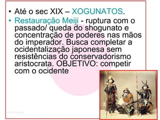 Até o sec XIX –  XOGUNATOS . Restauração  Meiji   - ruptura com o passado/ queda do shogunato e concentração de poderes nas mãos do imperador. Busca completar a ocidentalização japonesa sem resistências do conservadorismo aristocrata. OBJETIVO: competir com o ocidente 