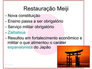 Restauração Meiji - Nova constituição  - Ensino passa a ser obrigatório - Serviço militar obrigatório -  Zaibatsus   - Resultou em fortalecimento econômico e militar o que alimentou o caráter  expansionista  do Japão 