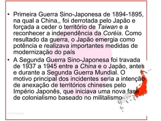 Primeira Guerra Sino-Japonesa de 1894-1895, na qual a China,, foi derrotada pelo Japão e forçada a ceder o território de  Taiwan  e a reconhecer a independência da  Coréia . Como resultado da guerra, o Japão emergia como potência e realizava importantes medidas de modernização do país A Segunda Guerra Sino-Japonesa foi travada de 1937 a 1945 entre a  China  e o Japão, antes e durante a Segunda Guerra Mundial. O motivo principal dos incidentes seria a intenção de anexação de territórios chineses pelo Império Japonês, que iniciava uma nova fase de colonialismo baseado no militalismo  