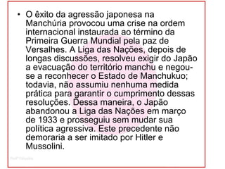 O êxito da agressão japonesa na Manchúria provocou uma crise na ordem internacional instaurada ao término da Primeira Guerra Mundial pela paz de Versalhes. A Liga das Nações, depois de longas discussões, resolveu exigir do Japão a evacuação do território manchu e negou-se a reconhecer o Estado de Manchukuo; todavia, não assumiu nenhuma medida prática para garantir o cumprimento dessas resoluções. Dessa maneira, o Japão abandonou a Liga das Nações em março de 1933 e prosseguiu sem mudar sua política agressiva. Este precedente não demoraria a ser imitado por Hitler e Mussolini.  