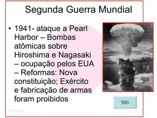 Segunda Guerra Mundial 1941- ataque a Pearl Harbor – Bombas atômicas sobre Hiroshima e Nagasaki – ocupação pelos EUA – Reformas: Nova constituição; Exército e fabricação de armas foram proibidos 