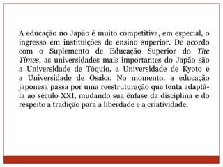 A educação no Japão é muito competitiva, em especial, o
ingresso em instituições de ensino superior. De acordo
com o Suplemento de Educação Superior do The
Times, as universidades mais importantes do Japão são
a Universidade de Tóquio, a Universidade de Kyoto e
a Universidade de Osaka. No momento, a educação
japonesa passa por uma reestruturação que tenta adaptá-
la ao século XXI, mudando sua ênfase da disciplina e do
respeito a tradição para a liberdade e a criatividade.
 