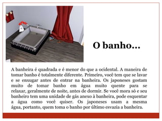 O banho...

A banheira é quadrada e é menor do que a ocidental. A maneira de
tomar banho é totalmente diferente. Primeiro, você tem que se lavar
e se enxugar antes de entrar na banheira. Os japoneses gostam
muito de tomar banho em água muito quente para se
relaxar, geralmente de noite, antes de dormir. Se você mora só e seu
banheiro tem uma unidade de gás anexo à banheira, pode esquentar
a água como você quiser. Os japoneses usam a mesma
água, portanto, quem toma o banho por último esvazia a banheira.
 