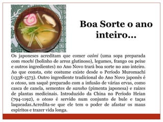 Boa Sorte o ano
                                    inteiro...

Os japoneses acreditam que comer ozôni (uma sopa preparada
com mochi (bolinho de arroz glutinoso), legumes, frango ou peixe
e outros ingredientes) no Ano Novo trará boa sorte no ano inteiro.
Ao que consta, este costume existe desde o Período Muromachi
(1338-1573). Outro ingrediente tradicional do Ano Novo japonês é
o otoso, um saquê preparado com a infusão de várias ervas, como
casca de canela, sementes de sansho (pimenta japonesa) e raízes
de plantas medicinais. Introduzido da China no Período Heian
(794-1192), o otoso é servido num conjunto de bule e taças
laqueadas.Acredita-se que ele tem o poder de afastar os maus
espíritos e trazer vida longa.
 