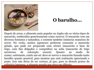 O barulho...

Depois de arroz, o alimento mais popular no Japão são os vários tipos de
macarrão, conhecidos genericamente como menrui. O macarrão vem em
diversos formatos e tamanhos, e existem também inúmeras maneiras de
servir. No verão, muitos japoneses preferem consumir o macarrão
gelado, que pode ser preparado com sômen (macarrão à base de
trigo, com fios delgados e compridos) ou soba (macarrão de trigo
sarraceno,    de     coloração   escura).    Quanto     ao   modo     de
comer, entretanto, existe um só: deve-se sorver o macarrão fazendo tanto
barulho quanto possível, para mostrar que está realmente apreciando o
prato. Isso não deixa de ser curioso, já que, para os demais pratos da
culinária japonesa, a etiqueta manda que sirva em silêncio.
 