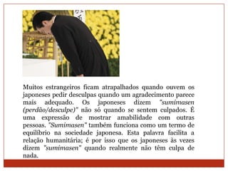 Muitos estrangeiros ficam atrapalhados quando ouvem os
japoneses pedir desculpas quando um agradecimento parece
mais adequado. Os japoneses dizem "sumimasen
(perdão/desculpe)" não só quando se sentem culpados. É
uma expressão de mostrar amabilidade com outras
pessoas. "Sumimasen" também funciona como um termo de
equilíbrio na sociedade japonesa. Esta palavra facilita a
relação humanitária; é por isso que os japoneses às vezes
dizem "sumimasen" quando realmente não têm culpa de
nada.
 