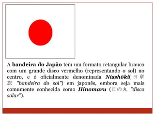 A bandeira do Japão tem um formato retangular branco
com um grande disco vermelho (representando o sol) no
centro, e é oficialmente denominada Nisshōki( 日 章
旗 "bandeira do sol") em japonês, embora seja mais
comumente conhecida como Hinomaru (日の丸 "disco
solar").
 