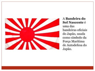 A Bandeira do
Sol Nascente é
uma das
bandeiras oficiais
do Japão, usada
como símbolo da
Força Marítima
de Autodefesa do
Japão.
 