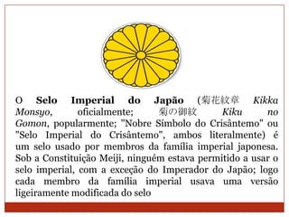 O Selo Imperial do Japão (菊花紋章 Kikka
Monsyo,        oficialmente;    菊の御紋          Kiku      no
Gomon, popularmente; "Nobre Símbolo do Crisântemo" ou
"Selo Imperial do Crisântemo", ambos literalmente) é
um selo usado por membros da família imperial japonesa.
Sob a Constituição Meiji, ninguém estava permitido a usar o
selo imperial, com a exceção do Imperador do Japão; logo
cada membro da família imperial usava uma versão
ligeiramente modificada do selo
 