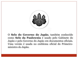 O Selo do Governo do Japão, também conhecido
como Selo da Paulownia é usado pelo Gabinete do
Japão e pelo Governo do Japão em documentos oficiais.
Uma versão é usada no emblema oficial do Primeiro-
ministro do Japão.
 