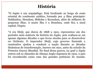 História
*O Japão é um arquipélago. Está localizado ao longo da costa
oriental do continente asiático, formado por 4 ilhas principais:
Hokkaidou, Honshuu, Shikoku e Kyuushuu, além de milhares de
pequenas ilhas. A maior ilha é a Honshuu, onde fica a atual
capital, Tóquio.

*A era Meiji, que durou de 1868 a 1912, representou um dos
períodos mais notáveis da história do Japão, pois realizou-se em
apenas algumas décadas o que levou séculos para se desenvolver
no Ocidente. O imperador Meiji, cujo governo ilustrado e
construtivo ajudou a conduzir a nação durante as décadas
dinâmicas de transformação, morreu em 1912, antes da eclosão da
Primeira Guerra Mundial. No final dessa guerra, na qual o Japão
entrou sob as cláusulas da Aliança Anglo-Japonesa de 1902, o país
foi reconhecido como uma das grandes potências do mundo.
 