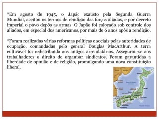 *Em agosto de 1945, o Japão exausto pela Segunda Guerra
Mundial, aceitou os termos de rendição das forças aliadas, e por decreto
imperial o povo depôs as armas. O Japão foi colocado sob controle dos
aliados, em especial dos americanos, por mais de 6 anos após a rendição.

*Foram realizadas várias reformas políticas e sociais pelas autoridades de
ocupação, comandadas pelo general Douglas MacArthur. A terra
cultivável foi redistribuída aos antigos arrendatários. Assegurou-se aos
trabalhadores o direito de organizar sindicatos. Foram garantidas a
liberdade de opinião e de religião, promulgando uma nova constituição
liberal.
 