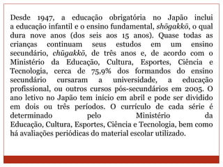 Desde 1947, a educação obrigatória no Japão inclui
a educação infantil e o ensino fundamental, shōgakkō, o qual
dura nove anos (dos seis aos 15 anos). Quase todas as
crianças continuam seus estudos em um ensino
secundário, chūgakkō, de três anos e, de acordo com o
Ministério da Educação, Cultura, Esportes, Ciência e
Tecnologia, cerca de 75,9% dos formandos do ensino
secundário cursaram a universidade, a educação
profissional, ou outros cursos pós-secundários em 2005. O
ano letivo no Japão tem início em abril e pode ser dividido
em dois ou três períodos. O currículo de cada série é
determinado             pelo           Ministério        da
Educação, Cultura, Esportes, Ciência e Tecnologia, bem como
há avaliações periódicas do material escolar utilizado.
 