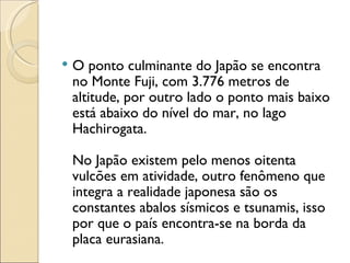   O ponto culminante do Japão se encontra
    no Monte Fuji, com 3.776 metros de
    altitude, por outro lado o ponto mais baixo
    está abaixo do nível do mar, no lago
    Hachirogata.

    No Japão existem pelo menos oitenta
    vulcões em atividade, outro fenômeno que
    integra a realidade japonesa são os
    constantes abalos sísmicos e tsunamis, isso
    por que o país encontra-se na borda da
    placa eurasiana.
 