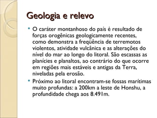 Geologia e relevo
 O caráter montanhoso do país é resultado de
  forças orogênicas geologicamente recentes,
  como demonstra a freqüência de terremotos
  violentos, atividade vulcânica e as alterações do
  nível do mar ao longo do litoral. São escassas as
  planícies e planaltos, ao contrário do que ocorre
  em regiões mais estáveis e antigas da Terra,
  niveladas pela erosão.
 Próximo ao litoral encontram-se fossas marítimas
  muito profundas: a 200km a leste de Honshu, a
  profundidade chega aos 8.491m.
 